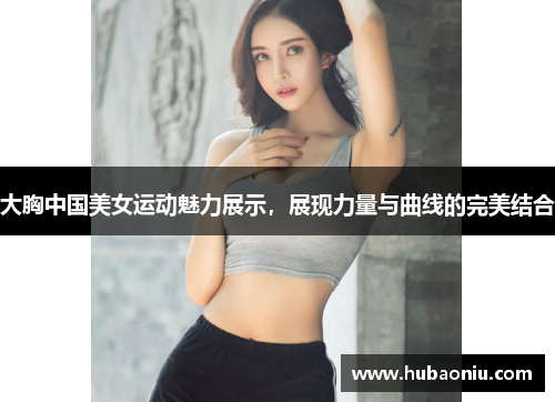 大胸中国美女运动魅力展示，展现力量与曲线的完美结合